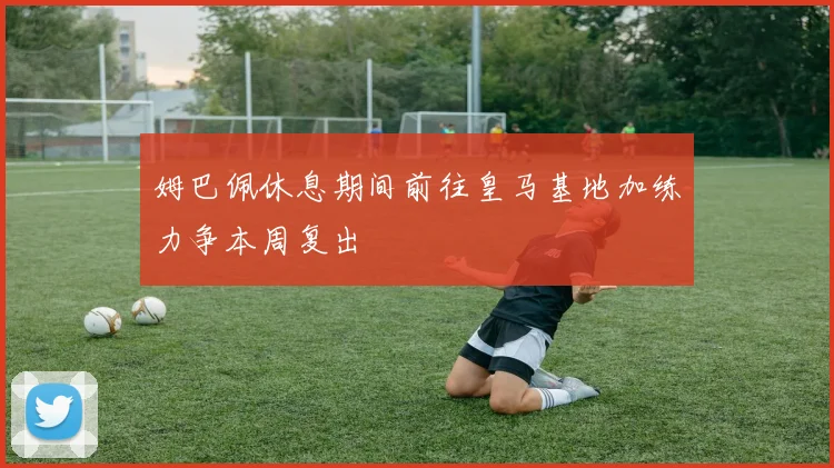 姆巴佩休息期间前往皇马基地加练力争本周复出