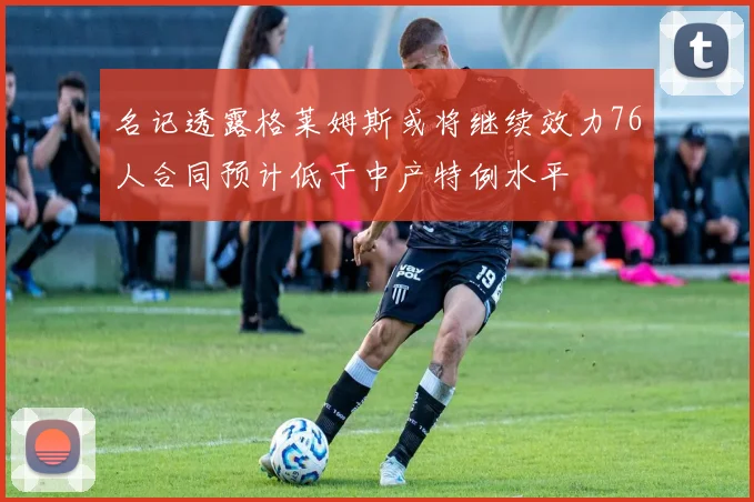 名记透露格莱姆斯或将继续效力76人合同预计低于中产特例水平