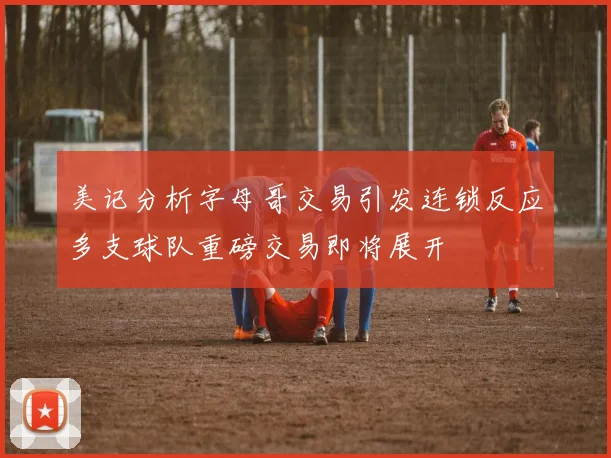 美记分析字母哥交易引发连锁反应多支球队重磅交易即将展开