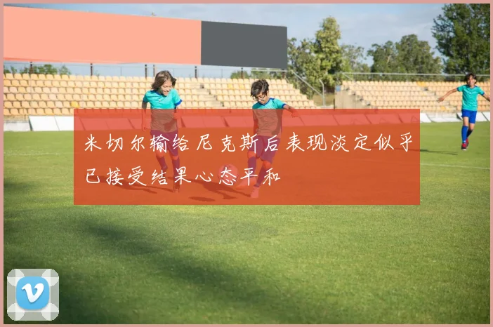 米切尔输给尼克斯后表现淡定似乎已接受结果心态平和
