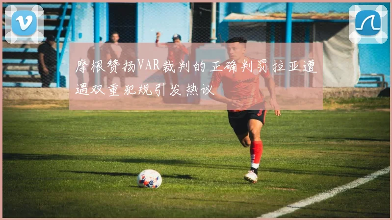 摩根赞扬VAR裁判的正确判罚拉亚遭遇双重犯规引发热议