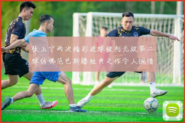 张玉宁两次精彩进球被判无效第二球仿佛范巴斯滕经典之作令人惋惜