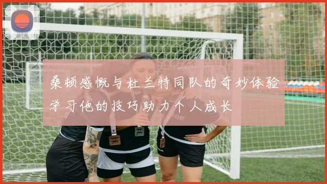 桑顿感慨与杜兰特同队的奇妙体验学习他的技巧助力个人成长