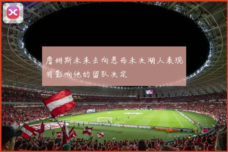 詹姆斯未来去向悬而未决湖人表现将影响他的留队决定