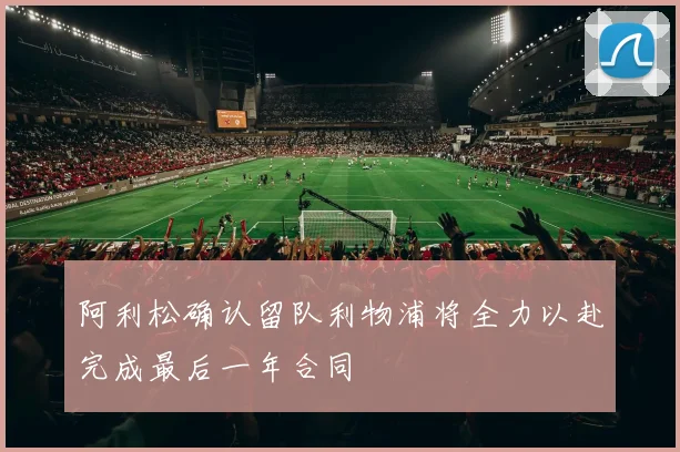 阿利松确认留队利物浦将全力以赴完成最后一年合同