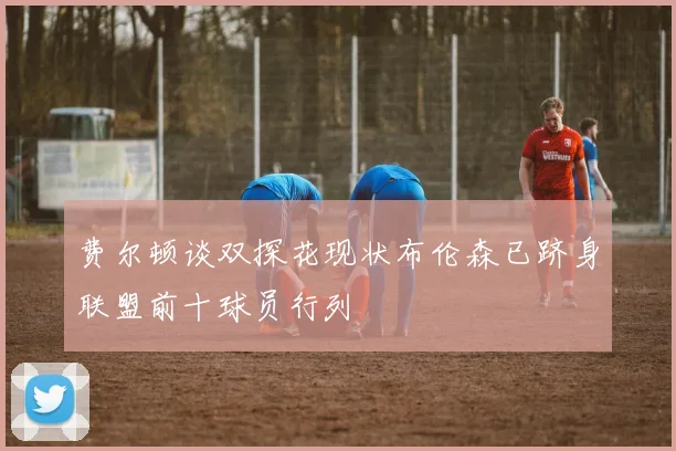 费尔顿谈双探花现状布伦森已跻身联盟前十球员行列