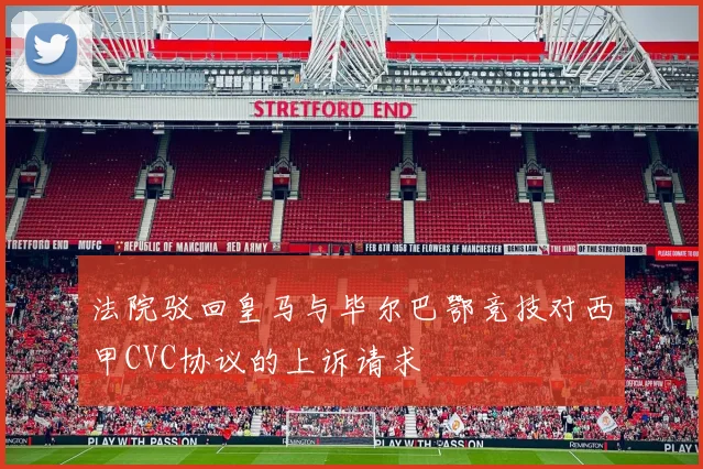 法院驳回皇马与毕尔巴鄂竞技对西甲CVC协议的上诉请求