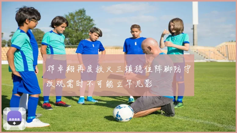 邓卓翔再度救火三镇稳住阵脚防守改观需时不可能立竿见影
